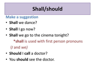 Shall/should 
Make a suggestion 
• Shall we dance? 
• Shall I go now? 
• Shall we go to the cinema tonight? 
*shall is used with first person pronouns 
(I and we) 
• Should I call a doctor? 
• You should see the doctor. 
 