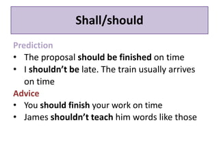Shall/should 
Prediction 
• The proposal should be finished on time 
• I shouldn’t be late. The train usually arrives 
on time 
Advice 
• You should finish your work on time 
• James shouldn’t teach him words like those 
 