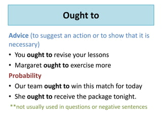 Ought to 
Advice (to suggest an action or to show that it is 
necessary) 
• You ought to revise your lessons 
• Margaret ought to exercise more 
Probability 
• Our team ought to win this match for today 
• She ought to receive the package tonight. 
**not usually used in questions or negative sentences 
 