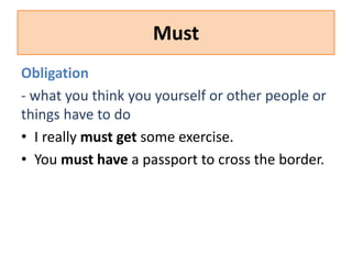 Must 
Obligation 
- what you think you yourself or other people or 
things have to do 
• I really must get some exercise. 
• You must have a passport to cross the border. 
 