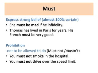 Must 
Express strong belief (almost 100% certain) 
• She must be mad if he infidelity. 
• Thomas has lived in Paris for years. His 
French must be very good. 
Prohibition 
-not to be allowed to do (Must not /mustn’t) 
• You must not smoke in the hospital. 
• You must not drive over the speed limit. 
