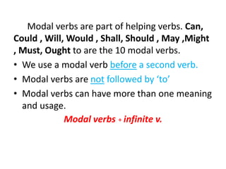 Modal verbs are part of helping verbs. Can, 
Could , Will, Would , Shall, Should , May ,Might 
, Must, Ought to are the 10 modal verbs. 
• We use a modal verb before a second verb. 
• Modal verbs are not followed by ‘to’ 
• Modal verbs can have more than one meaning 
and usage. 
Modal verbs + infinite v. 
 