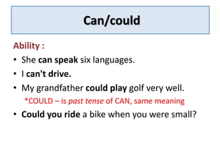 Can/could 
Ability : 
• She can speak six languages. 
• I can't drive. 
• My grandfather could play golf very well. 
*COULD – is past tense of CAN, same meaning 
• Could you ride a bike when you were small? 
 