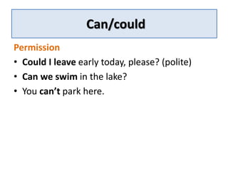 Can/could 
Permission 
• Could I leave early today, please? (polite) 
• Can we swim in the lake? 
• You can’t park here. 
 