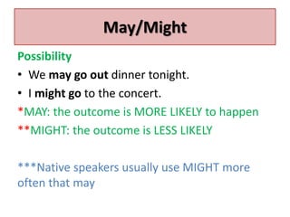 May/Might 
Possibility 
• We may go out dinner tonight. 
• I might go to the concert. 
*MAY: the outcome is MORE LIKELY to happen 
**MIGHT: the outcome is LESS LIKELY 
***Native speakers usually use MIGHT more 
often that may 
 
