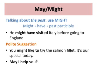 May/Might 
Talking about the past: use MIGHT 
Might + have + past participle 
• He might have visited Italy before going to 
England 
Polite Suggestion 
• You might like to try the salmon fillet. It’s our 
special today. 
• May I help you? 
 