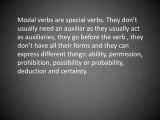 Modal verbs are special verbs. They don’t 
usually need an auxiliar as they usually act 
as auxiliaries, they go before the verb , they 
don’t have all their forms and they can 
express different things: ability, permission, 
prohibition, possibility or probability, 
deduction and certainty. 
 