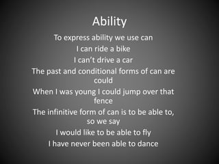 Ability 
To express ability we use can 
I can ride a bike 
I can’t drive a car 
The past and conditional forms of can are 
could 
When I was young I could jump over that 
fence 
The infinitive form of can is to be able to, 
so we say 
I would like to be able to fly 
I have never been able to dance 
 