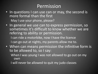 Permission 
• In questions I can use can or may, the second is 
more formal than the first 
May I use your phone, please? 
• In general we use can to express permission, so 
sometimes it’s difficult to know whether we are 
refering to ability or permission. 
I can ride a motorbike, now I have the licence 
I can go out at nights, my parents allow me to. 
• When can means permission the infinitive form is 
to be allowed to, so I say: 
When I was young I was not allowed to go out on my 
own 
I will never be allowed to quit my judo classes 
 