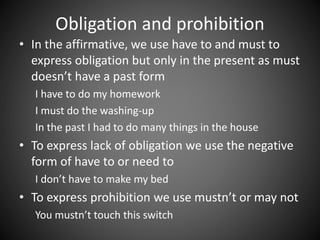 Obligation and prohibition 
• In the affirmative, we use have to and must to 
express obligation but only in the present as must 
doesn’t have a past form 
I have to do my homework 
I must do the washing-up 
In the past I had to do many things in the house 
• To express lack of obligation we use the negative 
form of have to or need to 
I don’t have to make my bed 
• To express prohibition we use mustn’t or may not 
You mustn’t touch this switch 
 