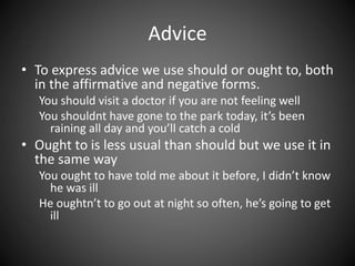Advice 
• To express advice we use should or ought to, both 
in the affirmative and negative forms. 
You should visit a doctor if you are not feeling well 
You shouldnt have gone to the park today, it’s been 
raining all day and you’ll catch a cold 
• Ought to is less usual than should but we use it in 
the same way 
You ought to have told me about it before, I didn’t know 
he was ill 
He oughtn’t to go out at night so often, he’s going to get 
ill 
 