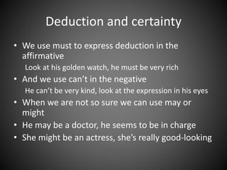 Deduction and certainty 
• We use must to express deduction in the 
affirmative 
Look at his golden watch, he must be very rich 
• And we use can’t in the negative 
He can’t be very kind, look at the expression in his eyes 
• When we are not so sure we can use may or 
might 
• He may be a doctor, he seems to be in charge 
• She might be an actress, she’s really good-looking 
 