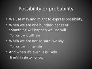 Possibility or probability 
• We use may and might to express possibility. 
• When we are one hundred per cent 
something will happen we use will 
Tomorrow it will rain 
• When we are not so sure, we say 
Tomorrow it may rain 
• And when it’s even less likely 
It might rain tomorrow 
