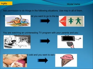 Inglês 
Inglês Modal Verbs 
Ask permission to do things in the following situations. Use may in all of them. 
You are in the classroom and you want to go to the lavatory. 
You are watching an uninteresting TV program with your parents and you 
want to switch the channel. 
You have just had a bad cold and you want to eat an ice cream. 
 
