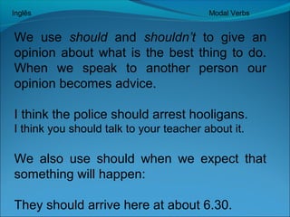 Inglês Modal Verbs 
We use should and shouldn’t to give an 
opinion about what is the best thing to do. 
When we speak to another person our 
opinion becomes advice. 
I think the police should arrest hooligans. 
I think you should talk to your teacher about it. 
We also use should when we expect that 
something will happen: 
They should arrive here at about 6.30. 
 