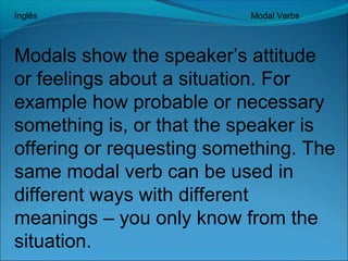 Inglês Modal Verbs 
Modals show the speaker’s attitude 
or feelings about a situation. For 
example how probable or necessary 
something is, or that the speaker is 
offering or requesting something. The 
same modal verb can be used in 
different ways with different 
meanings – you only know from the 
situation. 
 