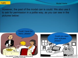 Inglês Modal Verbs 
However, the past of the modal can is could. We also use it 
to ask for permission in a polite way, as you can see in the 
pictures below: 
Could I have the 
menu, please? 
Could you open 
your suitcase, 
please? 
Inglês 
 