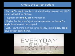 Choose the correct option: 
- Sian can’t / must have been at school today because she didn’t 
come to English or Biology. 
- I suppose she could / can have been ill. 
- Maybe. But her mum’s just had an operation so she can’t / 
might have been at the hospital. 
- Well, I saw her mum in the car yesterday so she must / could 
have already come home. 
 