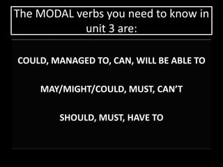 The MODAL verbs you need to know in 
unit 3 are: 
COULD, MANAGED TO, CAN, WILL BE ABLE TO 
MAY/MIGHT/COULD, MUST, CAN’T 
SHOULD, MUST, HAVE TO 
 