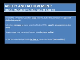 ABILITY AND ACHIEVEMENT: 
COULD, MANAGED TO, CAN, WILL BE ABLE TO 
Before the 19th century, doctors could operate, but without anaesthetic (general 
ability in the past) 
Scientists managed to clone an animal in the 1990s (specific achievement in the 
past)) 
Surgeons can now transplant human faces (present ability) 
In the future we will probably be able to transplant brains (future ability) 
 