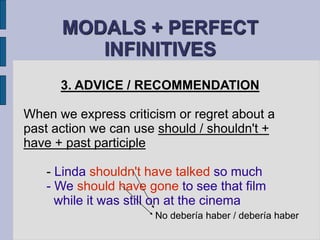 MODALS + PERFECT 
INFINITIVES 
3. ADVICE / RECOMMENDATION 
When we express criticism or regret about a 
past action we can use should / shouldn't + 
have + past participle 
- Linda shouldn't have talked so much 
- We should have gone to see that film 
while it was still on at the cinema 
No debería haber / debería haber 
 