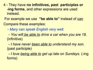4 - They have no infinitives, past participles or
-ing forms, and other expressions are used
instead.
For example we use “be able to” instead of can
Compare these examples:
- Mary can speak English very well.
- You will be able to drive a car when you are 18.
(infinitive)
- I have never been able to understand my son.
(past participle)
- I love being able to get up late on Sundays. (-ing
forms)
 