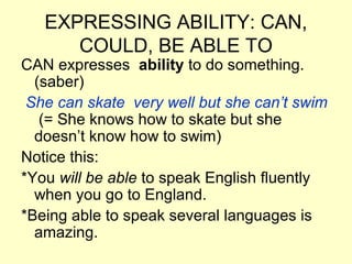 EXPRESSING ABILITY: CAN,
COULD, BE ABLE TO
CAN expresses ability to do something.
(saber)
She can skate very well but she can’t swim
(= She knows how to skate but she
doesn’t know how to swim)
Notice this:
*You will be able to speak English fluently
when you go to England.
*Being able to speak several languages is
amazing.
 