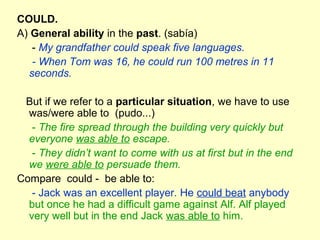 COULD.
A) General ability in the past. (sabía)
- My grandfather could speak five languages.
- When Tom was 16, he could run 100 metres in 11
seconds.
But if we refer to a particular situation, we have to use
was/were able to (pudo...)
- The fire spread through the building very quickly but
everyone was able to escape.
- They didn’t want to come with us at first but in the end
we were able to persuade them.
Compare could - be able to:
- Jack was an excellent player. He could beat anybody
but once he had a difficult game against Alf. Alf played
very well but in the end Jack was able to him.
 