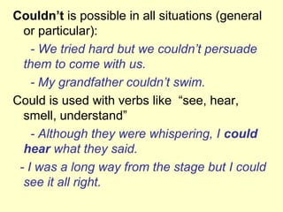 Couldn’t is possible in all situations (general
or particular):
- We tried hard but we couldn’t persuade
them to come with us.
- My grandfather couldn’t swim.
Could is used with verbs like “see, hear,
smell, understand”
- Although they were whispering, I could
hear what they said.
- I was a long way from the stage but I could
see it all right.
 
