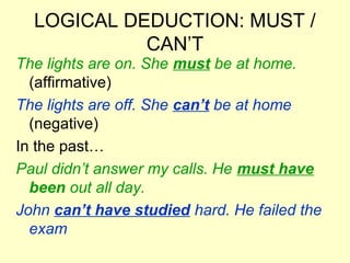 LOGICAL DEDUCTION: MUST /
CAN’T
The lights are on. She must be at home.
(affirmative)
The lights are off. She can’t be at home
(negative)
In the past…
Paul didn’t answer my calls. He must have
been out all day.
John can’t have studied hard. He failed the
exam
 