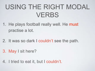 USING THE RIGHT MODAL
VERBS
1. He plays football really well. He must
practise a lot.
2. It was so dark I couldn’t see the path.
3. May I sit here?
4. I tried to eat it, but I couldn’t.
 