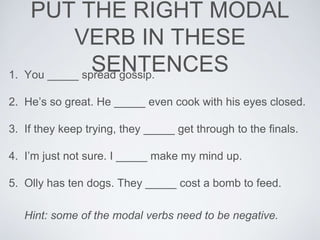 PUT THE RIGHT MODAL
VERB IN THESE
SENTENCES1. You _____ spread gossip.
2. He’s so great. He _____ even cook with his eyes closed.
3. If they keep trying, they _____ get through to the finals.
4. I’m just not sure. I _____ make my mind up.
5. Olly has ten dogs. They _____ cost a bomb to feed.
Hint: some of the modal verbs need to be negative.
 