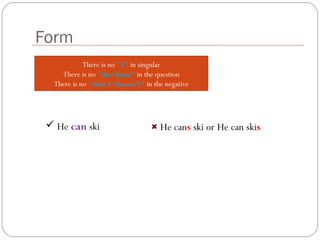 There is no "s" in singular
There is no "do/does" in the question
There is no "don't/doesn't" in the negative
Form
 He can ski He cans ski or He can skis
 
