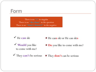 There is no "s" in singular
There is no "do/does" in the question
There is no "don't/doesn't" in the negative
Form
 He can ski He cans ski or He can skis
 Would you like
to come with me?
Do you like to come with me?
 They can't be serious They don't can be serious
 
