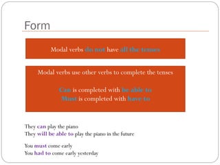 Form
Modal verbs do not have all the tenses
Modal verbs use other verbs to complete the tenses
Can is completed with be able to
Must is completed with have to
They can play the piano
They will be able to play the piano in the future
You must come early
You had to come early yesterday
 