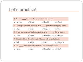 Let’s practise!
1. My son ____ be home by now. where can he be?
a. Have to b.Would c. Should d. Could
2. I think your thumb is broken.You ____ go to the emergency room.
a. Might b. Could c. Ought to d. Can
3. If you are interested in losing weight, you ____ try this new diet.
a. Could b. Mustn't c. Don't have to d. Had to
4. Johnnie's fallen down the stairs! I ____ call an ambulance!
a.Will b. Might c. May d. Ought to
5.You ____ come too early.We won't leave until 9 o'clock.
a. Has to b. Must c. Don't have to d. Can't
 