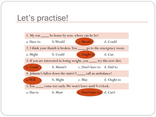 Let’s practise!
1. My son ____ be home by now. where can he be?
a. Have to b.Would c. Should d. Could
2. I think your thumb is broken.You ____ go to the emergency room.
a. Might b. Could c. Ought to d. Can
3. If you are interested in losing weight, you ____ try this new diet.
a. Could b. Mustn't c. Don't have to d. Had to
4. Johnnie's fallen down the stairs! I ____ call an ambulance!
a.Will b. Might c. May d. Ought to
5.You ____ come too early.We won't leave until 9 o'clock.
a. Has to b. Must c. Don't have to d. Can't
 
