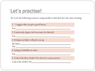 Let’s practise!
1. I suggest that you get a good lawyer
You ______________________________________________
2.A university degree isn't necessary for that job.
You ______________________________________________
3. Perhaps my father will pick you up.
My father __________________________________________
You ______________________________________________
4. Eating is forbidden in class!
You ______________________________________________
5. Look at his dirty clothes! I'm sure he is a poor person.
Look at his clothes! He_________________________________
Re-write the following sentences using modals so that they have the same meaning.
 