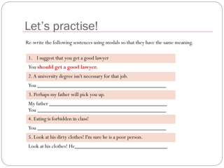 Let’s practise!
1. I suggest that you get a good lawyer
You should get a good lawyer.
2.A university degree isn't necessary for that job.
You ______________________________________________
3. Perhaps my father will pick you up.
My father __________________________________________
You ______________________________________________
4. Eating is forbidden in class!
You ______________________________________________
5. Look at his dirty clothes! I'm sure he is a poor person.
Look at his clothes! He_________________________________
Re-write the following sentences using modals so that they have the same meaning.
 