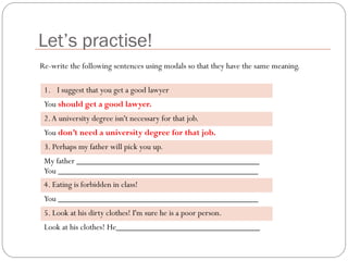 Let’s practise!
1. I suggest that you get a good lawyer
You should get a good lawyer.
2.A university degree isn't necessary for that job.
You don’t need a university degree for that job.
3. Perhaps my father will pick you up.
My father __________________________________________
You ______________________________________________
4. Eating is forbidden in class!
You ______________________________________________
5. Look at his dirty clothes! I'm sure he is a poor person.
Look at his clothes! He_________________________________
Re-write the following sentences using modals so that they have the same meaning.
 