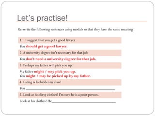 Let’s practise!
1. I suggest that you get a good lawyer
You should get a good lawyer.
2.A university degree isn't necessary for that job.
You don’t need a university degree for that job.
3. Perhaps my father will pick you up.
My father might / may pick you up.
You might / may be picked up by my father.
4. Eating is forbidden in class!
You ______________________________________________
5. Look at his dirty clothes! I'm sure he is a poor person.
Look at his clothes! He_________________________________
Re-write the following sentences using modals so that they have the same meaning.
 