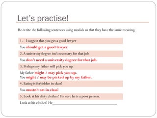 Let’s practise!
1. I suggest that you get a good lawyer
You should get a good lawyer.
2.A university degree isn't necessary for that job.
You don’t need a university degree for that job.
3. Perhaps my father will pick you up.
My father might / may pick you up.
You might / may be picked up by my father.
4. Eating is forbidden in class!
You mustn’t eat in class!
5. Look at his dirty clothes! I'm sure he is a poor person.
Look at his clothes! He_________________________________
Re-write the following sentences using modals so that they have the same meaning.
 