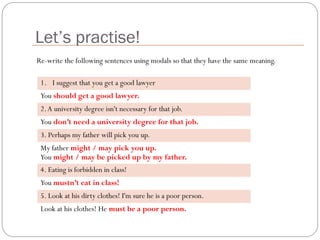 Let’s practise!
1. I suggest that you get a good lawyer
You should get a good lawyer.
2.A university degree isn't necessary for that job.
You don’t need a university degree for that job.
3. Perhaps my father will pick you up.
My father might / may pick you up.
You might / may be picked up by my father.
4. Eating is forbidden in class!
You mustn’t eat in class!
5. Look at his dirty clothes! I'm sure he is a poor person.
Look at his clothes! He must be a poor person.
Re-write the following sentences using modals so that they have the same meaning.
 