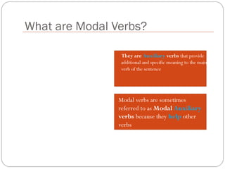 What are Modal Verbs?
They are Auxiliary verbs that provide
additional and specific meaning to the main
verb of the sentence
Modal verbs are sometimes
referred to as Modal Auxiliary
verbs because they help other
verbs
 