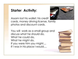 Starter Activity:
Assam lost his wallet; his credit
cards, money driving license, family
photos and discount cards.
You will work as a small group and
discuss what he should do,
What he could do,
What he might do,
If you were him you might....
If I was in his place I would....
 