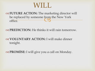 
 FUTURE ACTION: The marketing director will
be replaced by someone from the New York
office.
 PREDICTION: He thinks it will rain tomorrow.
 VOLUNTARY ACTION: I will make dinner
tonight.
 PROMİSE: I will give you a call on Monday.
WILL
 