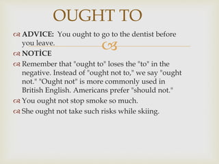 
 ADVICE: You ought to go to the dentist before
you leave.
 NOTİCE
 Remember that "ought to" loses the "to" in the
negative. Instead of "ought not to," we say "ought
not." "Ought not" is more commonly used in
British English. Americans prefer "should not."
 You ought not stop smoke so much.
 She ought not take such risks while skiing.
OUGHT TO
 
