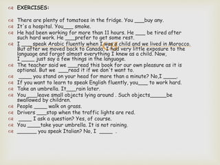 
 EXERCISES:
 There are plenty of tomatoes in the fridge. You ___buy any.
 It's a hospital. You___ smoke.
 He had been working for more than 11 hours. He ___ be tired after
such hard work. He ___prefer to get some rest.
 I ___ speak Arabic fluently when I was a child and we lived in Morocco.
But after we moved back to Canada, I had very little exposure to the
language and forgot almost everything I knew as a child. Now,
I ____ just say a few things in the language.
 The teacher said we ___read this book for our own pleasure as it is
optional. But we ___read it if we don't want to.
 ____ you stand on your head for more than a minute? No,I ____.
 If you want to learn to speak English fluently, you___ to work hard.
 Take an umbrella. It___rain later.
 You ___leave small objects lying around . Such objects_____be
swallowed by children.
 People ____ walk on grass.
 Drivers ___stop when the traffic lights are red.
 ____ I ask a question? Yes, of course.
 You ____take your umbrella. It is not raining.
 ______ you speak Italian? No, I ____ .
 
