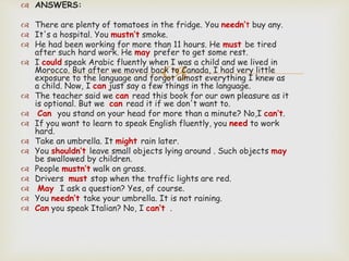 
 ANSWERS:
 There are plenty of tomatoes in the fridge. You needn’t buy any.
 It's a hospital. You mustn’t smoke.
 He had been working for more than 11 hours. He must be tired
after such hard work. He may prefer to get some rest.
 I could speak Arabic fluently when I was a child and we lived in
Morocco. But after we moved back to Canada, I had very little
exposure to the language and forgot almost everything I knew as
a child. Now, I can just say a few things in the language.
 The teacher said we can read this book for our own pleasure as it
is optional. But we can read it if we don't want to.
 Can you stand on your head for more than a minute? No,I can’t.
 If you want to learn to speak English fluently, you need to work
hard.
 Take an umbrella. It might rain later.
 You shouldn’t leave small objects lying around . Such objects may
be swallowed by children.
 People mustn’t walk on grass.
 Drivers must stop when the traffic lights are red.
 May I ask a question? Yes, of course.
 You needn’t take your umbrella. It is not raining.
 Can you speak Italian? No, I can’t .
 