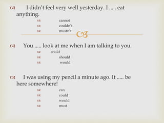 
 I didn’t feel very well yesterday. I ..... eat
anything.
 cannot
 couldn’t
 mustn’t
 You ..... look at me when I am talking to you.
 could
 should
 would
 I was using my pencil a minute ago. It ..... be
here somewhere!
 can
 could
 would
 must
 